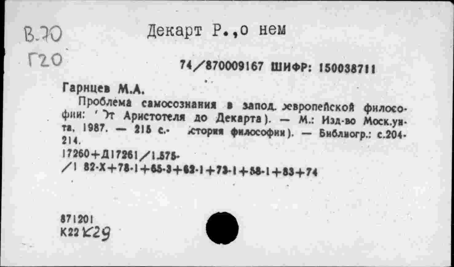 ﻿^70	Декарт Р.,о нем
74/870009167 ШИФР: 150038711
Гарнцев М.А.
Проблема самосознания в запод. хвропеПской филосо-*"И|в.?т АРистотеля до Декарта). - м.: Изд-во Моск.уа-”• 1987. — 215 с.» хтория философии). — Библиогр.: с.204>
17260+Д17251/1.576-
/\ 82-Х+78Ч +65-34-52-] +72-1+М-1 +834.74
»71201
К22 К29